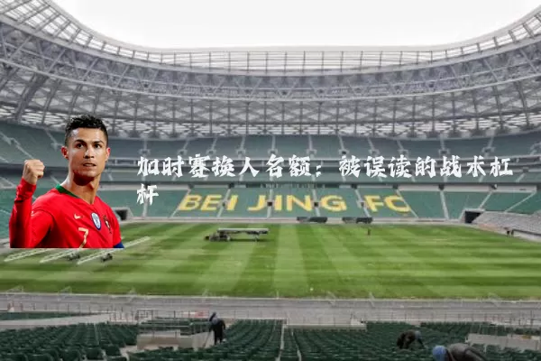 加时赛换人名额:被误读的战术杠杆